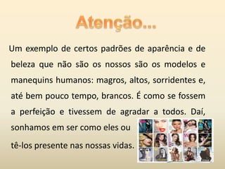 Um exemplo de certos padrões de aparência e de
beleza que não são os nossos são os modelos e
manequins humanos: magros, altos, sorridentes e,
até bem pouco tempo, brancos. É como se fossem
a perfeição e tivessem de agradar a todos. Daí,
sonhamos em ser como eles ou
tê-los presente nas nossas vidas.
 