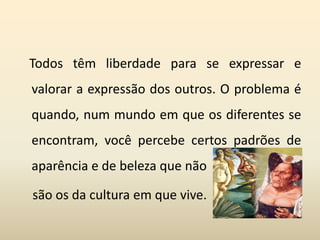 Todos têm liberdade para se expressar e
valorar a expressão dos outros. O problema é
quando, num mundo em que os diferentes se
encontram, você percebe certos padrões de
aparência e de beleza que não
são os da cultura em que vive.
 