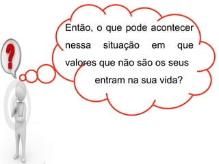 Então, o que pode acontecer
nessa situação em que
valores que não são os seus
entram na sua vida?
 