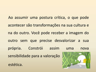 Ao assumir uma postura crítica, o que pode
acontecer são transformações na sua cultura e
na do outro. Você pode receber a imagem do
outro sem que precise desvalorizar a sua
própria. Constrói assim uma nova
sensibilidade para a valoração
estética.
 