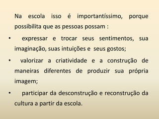 Na escola isso é importantíssimo, porque
possibilita que as pessoas possam :
• expressar e trocar seus sentimentos, sua
imaginação, suas intuições e seus gostos;
• valorizar a criatividade e a construção de
maneiras diferentes de produzir sua própria
imagem;
• participar da desconstrução e reconstrução da
cultura a partir da escola.
 