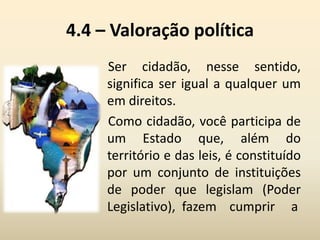4.4 – Valoração política
Ser cidadão, nesse sentido,
significa ser igual a qualquer um
em direitos.
Como cidadão, você participa de
um Estado que, além do
território e das leis, é constituído
por um conjunto de instituições
de poder que legislam (Poder
Legislativo), fazem cumprir a
 