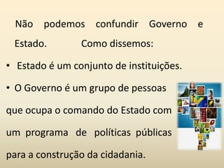 Não podemos confundir Governo e
Estado. Como dissemos:
• Estado é um conjunto de instituições.
• O Governo é um grupo de pessoas
que ocupa o comando do Estado com
um programa de políticas públicas
para a construção da cidadania.
 