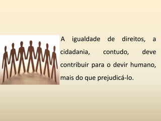 A igualdade de direitos, a
cidadania, contudo, deve
contribuir para o devir humano,
mais do que prejudicá-lo.
 