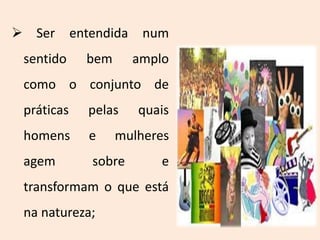  Ser entendida num
sentido bem amplo
como o conjunto de
práticas pelas quais
homens e mulheres
agem sobre e
transformam o que está
na natureza;
 