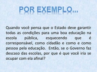 Quando você pensa que o Estado deve garantir
todas as condições para uma boa educação na
escola pública, esquecendo que é
corresponsável, como cidadão e como e como
pessoa pela educação. Então, se o Governo faz
descaso das escolas, por que é que você iria se
ocupar com ela afinal?
 