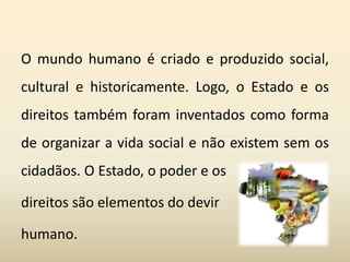 O mundo humano é criado e produzido social,
cultural e historicamente. Logo, o Estado e os
direitos também foram inventados como forma
de organizar a vida social e não existem sem os
cidadãos. O Estado, o poder e os
direitos são elementos do devir
humano.
 