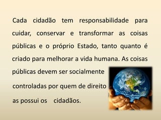 Cada cidadão tem responsabilidade para
cuidar, conservar e transformar as coisas
públicas e o próprio Estado, tanto quanto é
criado para melhorar a vida humana. As coisas
públicas devem ser socialmente
controladas por quem de direito
as possui os cidadãos.
 