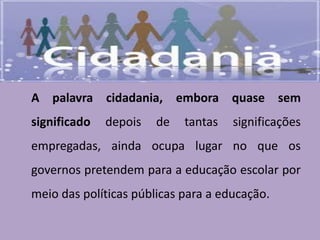 A palavra cidadania, embora quase sem
significado depois de tantas significações
empregadas, ainda ocupa lugar no que os
governos pretendem para a educação escolar por
meio das políticas públicas para a educação.
 