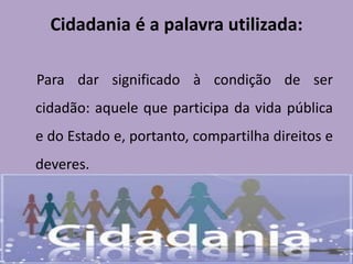 Cidadania é a palavra utilizada:
Para dar significado à condição de ser
cidadão: aquele que participa da vida pública
e do Estado e, portanto, compartilha direitos e
deveres.
 