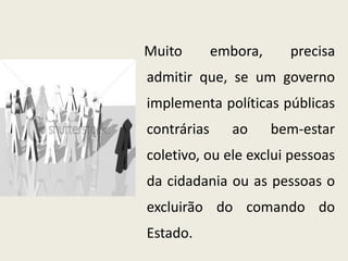 Muito embora, precisa
admitir que, se um governo
implementa políticas públicas
contrárias ao bem-estar
coletivo, ou ele exclui pessoas
da cidadania ou as pessoas o
excluirão do comando do
Estado.
 
