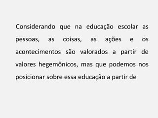 Considerando que na educação escolar as
pessoas, as coisas, as ações e os
acontecimentos são valorados a partir de
valores hegemônicos, mas que podemos nos
posicionar sobre essa educação a partir de
 