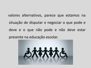 valores alternativos, parece que estamos na
situação de disputar e negociar o que pode e
deve e o que não pode e não deve estar
presente na educação escolar.
 