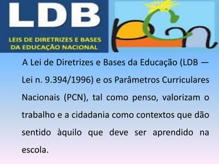 A Lei de Diretrizes e Bases da Educação (LDB —
Lei n. 9.394/1996) e os Parâmetros Curriculares
Nacionais (PCN), tal como penso, valorizam o
trabalho e a cidadania como contextos que dão
sentido àquilo que deve ser aprendido na
escola.
 