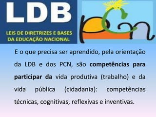 E o que precisa ser aprendido, pela orientação
da LDB e dos PCN, são competências para
participar da vida produtiva (trabalho) e da
vida pública (cidadania): competências
técnicas, cognitivas, reflexivas e inventivas.
 
