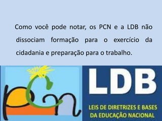 Como você pode notar, os PCN e a LDB não
dissociam formação para o exercício da
cidadania e preparação para o trabalho.
 