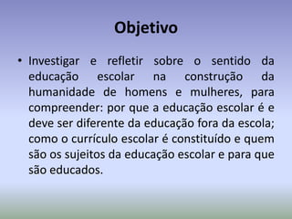 Objetivo
• Investigar e refletir sobre o sentido da
educação escolar na construção da
humanidade de homens e mulheres, para
compreender: por que a educação escolar é e
deve ser diferente da educação fora da escola;
como o currículo escolar é constituído e quem
são os sujeitos da educação escolar e para que
são educados.
 