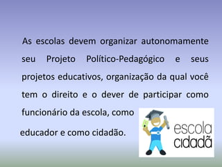 As escolas devem organizar autonomamente
seu Projeto Político-Pedagógico e seus
projetos educativos, organização da qual você
tem o direito e o dever de participar como
funcionário da escola, como
educador e como cidadão.
 