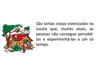 São tantas coisas vivenciadas na
escola que, muitas vezes, as
pessoas não consegue percebê-
las e experimentá-las a um só
tempo.
 