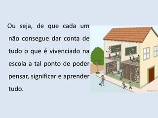 Ou seja, de que cada um
não consegue dar conta de
tudo o que é vivenciado na
escola a tal ponto de poder
pensar, significar e aprender
tudo.
 