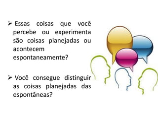  Essas coisas que você
percebe ou experimenta
são coisas planejadas ou
acontecem
espontaneamente?
 Você consegue distinguir
as coisas planejadas das
espontâneas?
 