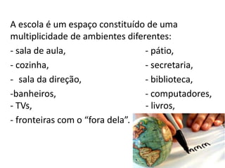 A escola é um espaço constituído de uma
multiplicidade de ambientes diferentes:
- sala de aula, - pátio,
- cozinha, - secretaria,
- sala da direção, - biblioteca,
-banheiros, - computadores,
- TVs, - livros,
- fronteiras com o “fora dela”.
 