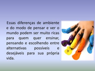 Essas diferenças de ambiente
e do modo de pensar e ver o
mundo podem ser muito ricas
para quem quer ensinar,
pensando e escolhendo entre
alternativas possíveis e
desejáveis para sua própria
vida.
 