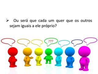  Ou será que cada um quer que os outros
sejam iguais a ele próprio?
 