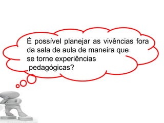 É possível planejar as vivências fora
da sala de aula de maneira que
se torne experiências
pedagógicas?
 