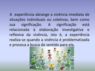 A experiência abrange a vivência imediata de
situações individuais ou coletivas, bem como
sua significação. A significação está
relacionada à elaboração investigativa e
reflexiva da vivência, isto é, a experiência
realiza-se quando a vivência é problematizada
e provoca a busca de sentido para ela.
 