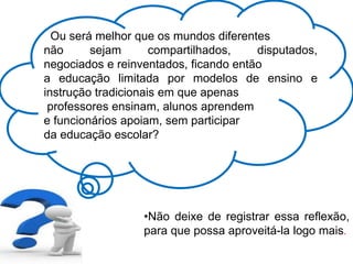 Ou será melhor que os mundos diferentes
não sejam compartilhados, disputados,
negociados e reinventados, ficando então
a educação limitada por modelos de ensino e
instrução tradicionais em que apenas
professores ensinam, alunos aprendem
e funcionários apoiam, sem participar
da educação escolar?
•Não deixe de registrar essa reflexão,
para que possa aproveitá-la logo mais.
 