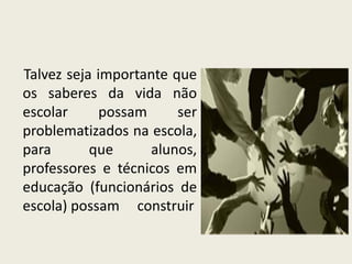 Talvez seja importante que
os saberes da vida não
escolar possam ser
problematizados na escola,
para que alunos,
professores e técnicos em
educação (funcionários de
escola) possam construir
 