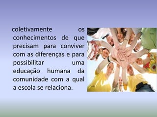 coletivamente os
conhecimentos de que
precisam para conviver
com as diferenças e para
possibilitar uma
educação humana da
comunidade com a qual
a escola se relaciona.
 