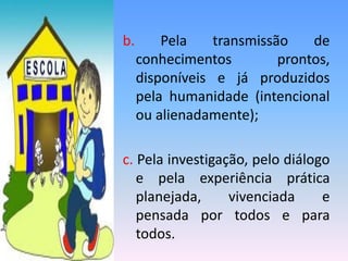b. Pela transmissão de
conhecimentos prontos,
disponíveis e já produzidos
pela humanidade (intencional
ou alienadamente);
c. Pela investigação, pelo diálogo
e pela experiência prática
planejada, vivenciada e
pensada por todos e para
todos.
 