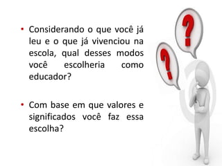 • Considerando o que você já
leu e o que já vivenciou na
escola, qual desses modos
você escolheria como
educador?
• Com base em que valores e
significados você faz essa
escolha?
 