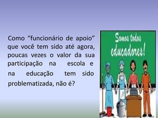 Como “funcionário de apoio”
que você tem sido até agora,
poucas vezes o valor da sua
participação na escola e
na educação tem sido
problematizada, não é?
 