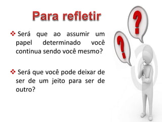  Será que ao assumir um
papel determinado você
continua sendo você mesmo?
 Será que você pode deixar de
ser de um jeito para ser de
outro?
 