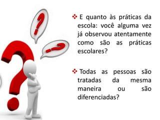  E quanto às práticas da
escola: você alguma vez
já observou atentamente
como são as práticas
escolares?
 Todas as pessoas são
tratadas da mesma
maneira ou são
diferenciadas?
 