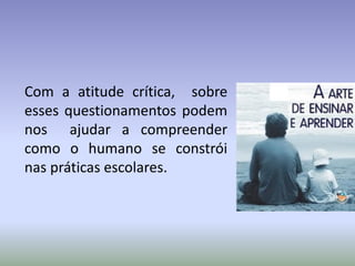 Com a atitude crítica, sobre
esses questionamentos podem
nos ajudar a compreender
como o humano se constrói
nas práticas escolares.
 