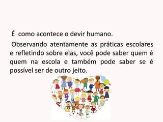 É como acontece o devir humano.
Observando atentamente as práticas escolares
e refletindo sobre elas, você pode saber quem é
quem na escola e também pode saber se é
possível ser de outro jeito.
 