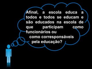 Afinal, a escola educa a
todos e todos se educam e
são educados na escola de
que participam como
funcionários ou
como corresponsáveis
pela educação?
 