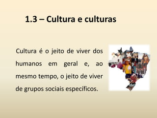 1.3 – Cultura e culturas
Cultura é o jeito de viver dos
humanos em geral e, ao
mesmo tempo, o jeito de viver
de grupos sociais específicos.
 