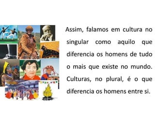 Assim, falamos em cultura no
singular como aquilo que
diferencia os homens de tudo
o mais que existe no mundo.
Culturas, no plural, é o que
diferencia os homens entre si.
 