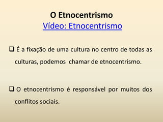 O Etnocentrismo
Vídeo: Etnocentrismo
 É a fixação de uma cultura no centro de todas as
culturas, podemos chamar de etnocentrismo.
 O etnocentrismo é responsável por muitos dos
conflitos sociais.
 