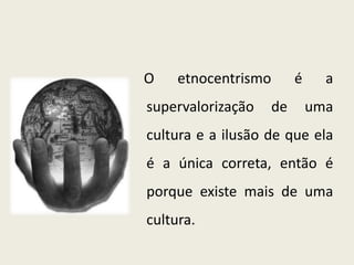 O etnocentrismo é a
supervalorização de uma
cultura e a ilusão de que ela
é a única correta, então é
porque existe mais de uma
cultura.
 