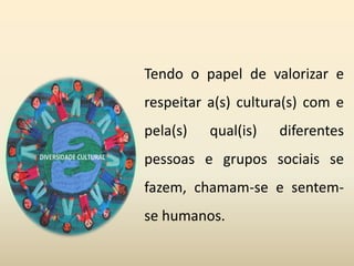Tendo o papel de valorizar e
respeitar a(s) cultura(s) com e
pela(s) qual(is) diferentes
pessoas e grupos sociais se
fazem, chamam-se e sentem-
se humanos.
 