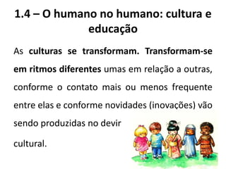 1.4 – O humano no humano: cultura e
educação
As culturas se transformam. Transformam-se
em ritmos diferentes umas em relação a outras,
conforme o contato mais ou menos frequente
entre elas e conforme novidades (inovações) vão
sendo produzidas no devir
cultural.
 