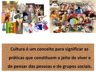 Cultura é um conceito para significar as
práticas que constituem o jeito de viver e
de pensar das pessoas e de grupos sociais.
 