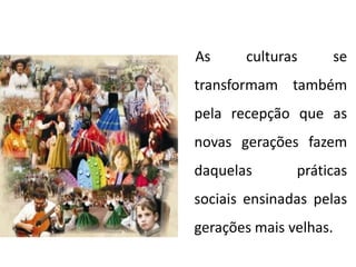 As culturas se
transformam também
pela recepção que as
novas gerações fazem
daquelas práticas
sociais ensinadas pelas
gerações mais velhas.
 