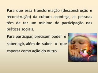 Para que essa transformação (desconstrução e
reconstrução) da cultura aconteça, as pessoas
têm de ter um mínimo de participação nas
práticas sociais.
Para participar, precisam poder e
saber agir, além de saber o que
esperar como ação do outro.
 